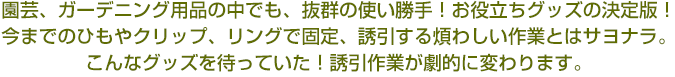 園芸、ガーデニング用品の中でも、抜群の使い勝手！お役立ちグッズの決定版！今までのひもやクリップ、リングで固定、誘引する煩わしい作業とはサヨナラ。こんなグッズを待っていた！誘引作業が劇的に変わります。