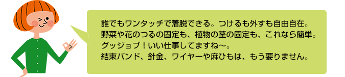 誰でもワンタッチで着脱できる。つけるも外すも自由自在。野菜や花のつるの固定も、植物の茎の固定も、これなら簡単。グッジョブ！いい仕事してますね～。結束バンド、針金、ワイヤーや麻ひもは、もう要りません。