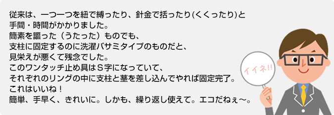 従来は、一つ一つを紐で縛ったり、針金で括ったりと手間・時間がかかりました。簡素を謳った（うたった）ものでも、支柱に固定するのに洗濯バサミタイプのものだと、見栄えが悪くて残念でした。このワンタッチ止め具はＳ字になっていて、それぞれのリングの中に支柱と茎を差し込んでやれば固定完了。これはいいね！簡単、手早く、きれいに。しかも、繰り返し使えて。エコだねぇ～。