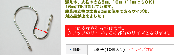 サイズに合わせた製品 添え木、支柱の太さ8㎜、10㎜（11㎜でもＯＫ）16㎜用を用意しています。農業用支柱の太さ20㎜に使用できるサイズも、対応品が出来ました！